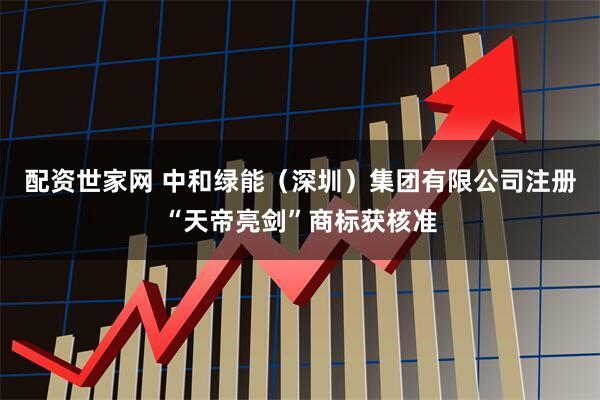 配资世家网 中和绿能（深圳）集团有限公司注册“天帝亮剑”商标获核准