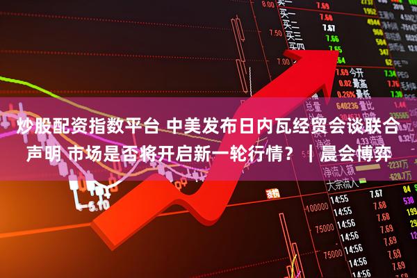 炒股配资指数平台 中美发布日内瓦经贸会谈联合声明 市场是否将开启新一轮行情？｜晨会博弈