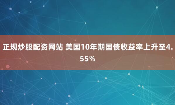 正规炒股配资网站 美国10年期国债收益率上升至4.55%