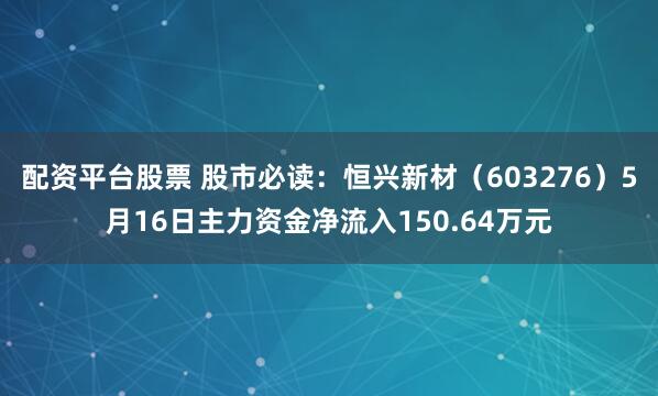 配资平台股票 股市必读：恒兴新材（603276）5月16日主力资金净流入150.64万元