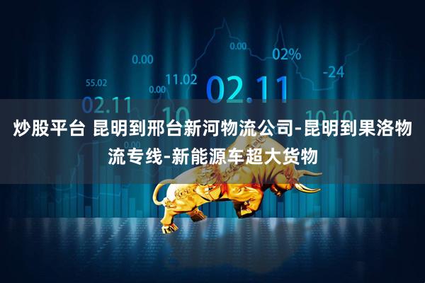 炒股平台 昆明到邢台新河物流公司-昆明到果洛物流专线-新能源车超大货物