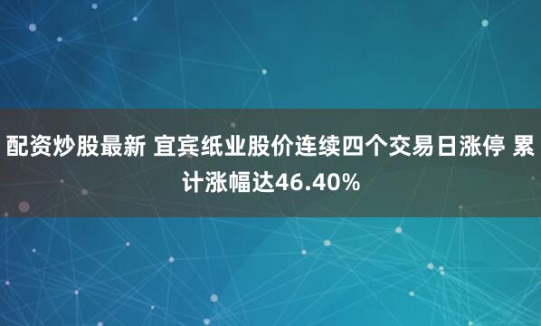 配资炒股最新 宜宾纸业股价连续四个交易日涨停 累计涨幅达46.40%