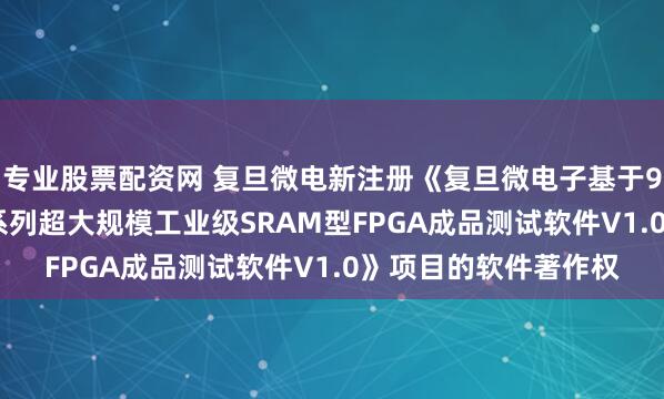 专业股票配资网 复旦微电新注册《复旦微电子基于93K测试平台的FM9系列超大规模工业级SRAM型FPGA成品测试软件V1.0》项目的软件著作权