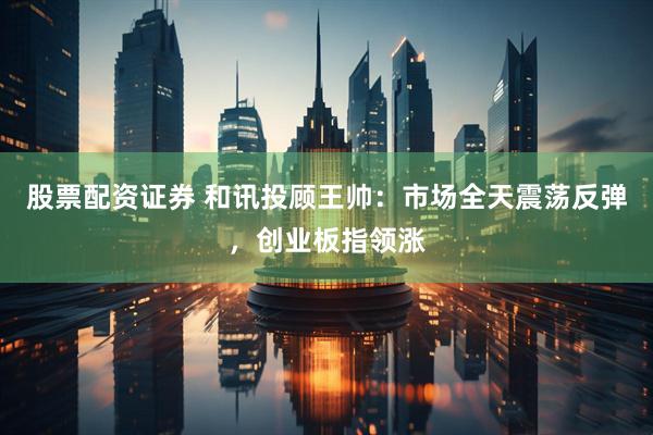 股票配资证券 和讯投顾王帅：市场全天震荡反弹，创业板指领涨