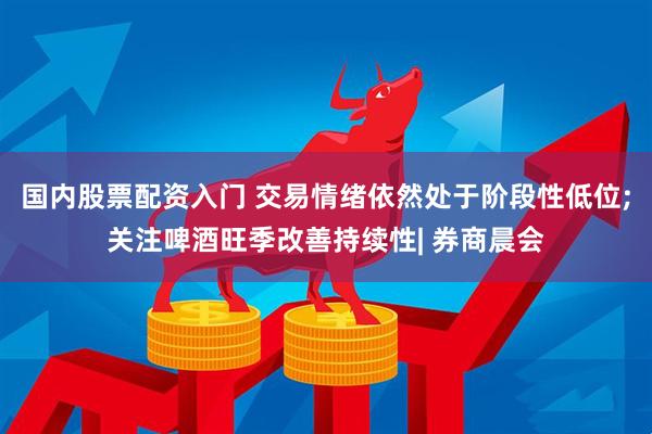 国内股票配资入门 交易情绪依然处于阶段性低位;关注啤酒旺季改善持续性| 券商晨会