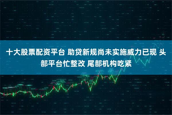 十大股票配资平台 助贷新规尚未实施威力已现 头部平台忙整改 尾部机构吃紧