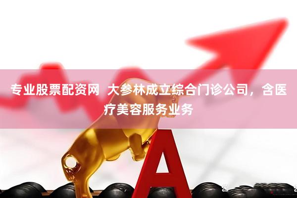 专业股票配资网  大参林成立综合门诊公司，含医疗美容服务业务