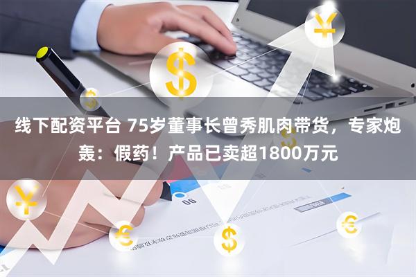 线下配资平台 75岁董事长曾秀肌肉带货，专家炮轰：假药！产品已卖超1800万元