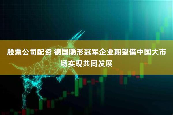 股票公司配资 德国隐形冠军企业期望借中国大市场实现共同发展