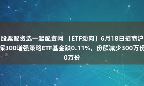 股票配资选一起配资网 【ETF动向】6月18日招商沪深300增强策略ETF基金跌0.11%，份额减少300万份