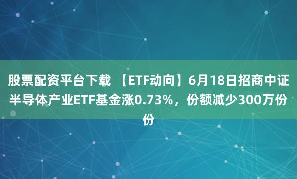 股票配资平台下载 【ETF动向】6月18日招商中证半导体产业ETF基金涨0.73%，份额减少300万份