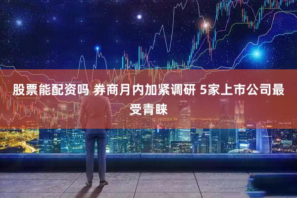 股票能配资吗 券商月内加紧调研 5家上市公司最受青睐