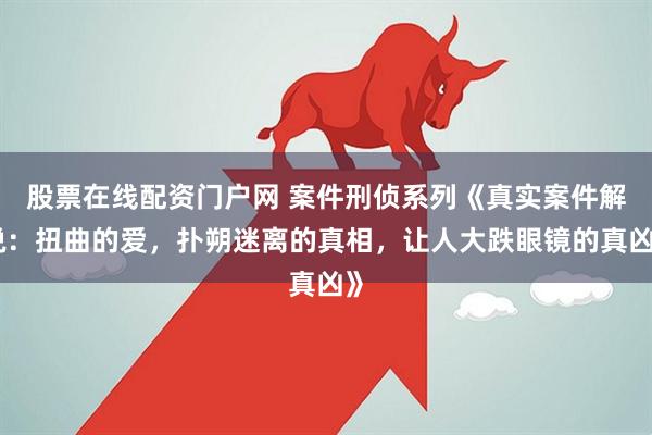 股票在线配资门户网 案件刑侦系列《真实案件解说：扭曲的爱，扑朔迷离的真相，让人大跌眼镜的真凶》