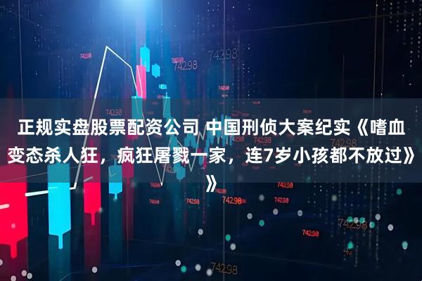 正规实盘股票配资公司 中国刑侦大案纪实《嗜血变态杀人狂，疯狂屠戮一家，连7岁小孩都不放过》