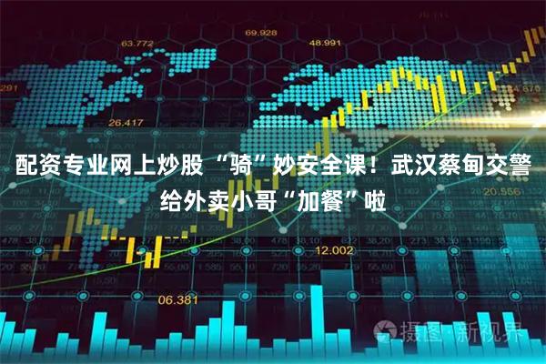 配资专业网上炒股 “骑”妙安全课！武汉蔡甸交警给外卖小哥“加餐”啦