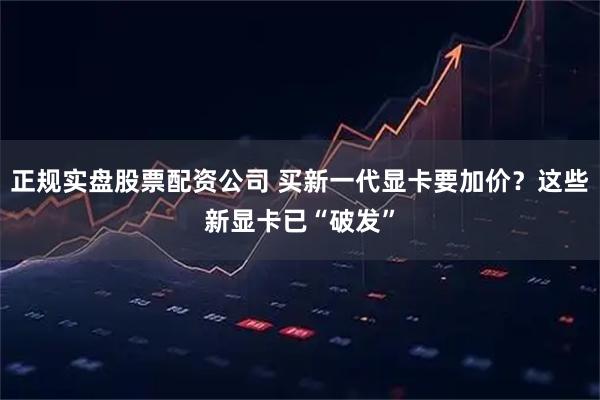 正规实盘股票配资公司 买新一代显卡要加价？这些新显卡已“破发”